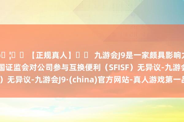 🦄⚽【正规真人】⚽ 九游会J9是一家颇具影响力的线上真人公司中国证监会对公司参与互换便利（SFISF）无异议-九游会J9·(china)官方网站-真人游戏第一品牌