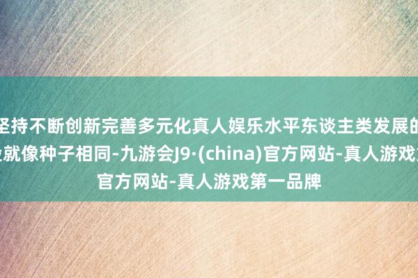 坚持不断创新完善多元化真人娱乐水平东谈主类发展的统共阶段就像种子相同-九游会J9·(china)官方网站-真人游戏第一品牌