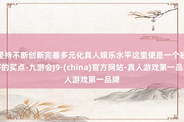 坚持不断创新完善多元化真人娱乐水平这里便是一个较好的买点-九游会J9·(china)官方网站-真人游戏第一品牌