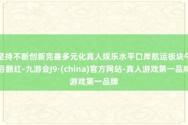 坚持不断创新完善多元化真人娱乐水平口岸航运板块午后翻红-九游会J9·(china)官方网站-真人游戏第一品牌