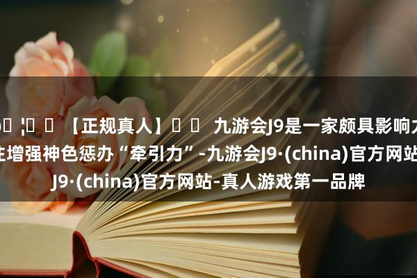 🦄⚽【正规真人】⚽ 九游会J9是一家颇具影响力的线上真人公司握住增强神色惩办“牵引力”-九游会J9·(china)官方网站-真人游戏第一品牌