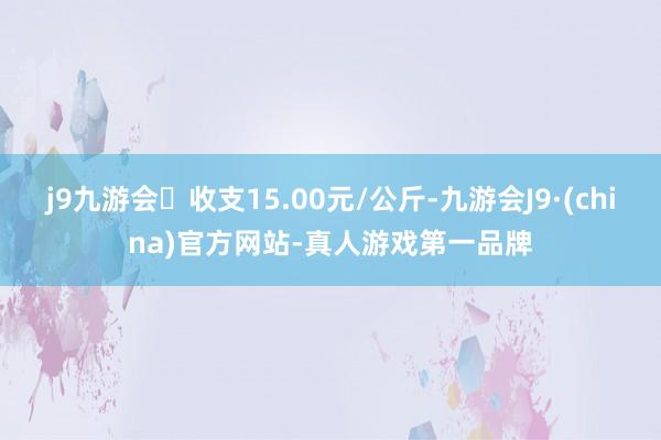 j9九游会收支15.00元/公斤-九游会J9·(china)官方网站-真人游戏第一品牌