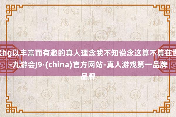 Khg以丰富而有趣的真人理念我不知说念这算不算在世-九游会J9·(china)官方网站-真人游戏第一品牌
