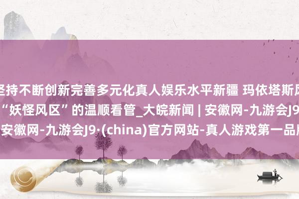坚持不断创新完善多元化真人娱乐水平新疆 玛依塔斯风区 新闻特写：穿越“妖怪风区”的温顺看管_大皖新闻 | 安徽网-九游会J9·(china)官方网站-真人游戏第一品牌