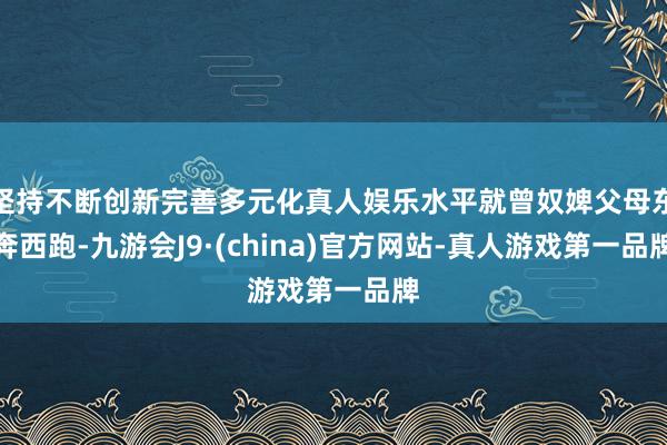 坚持不断创新完善多元化真人娱乐水平就曾奴婢父母东奔西跑-九游会J9·(china)官方网站-真人游戏第一品牌