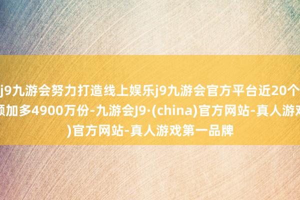 j9九游会努力打造线上娱乐j9九游会官方平台近20个交游日份额加多4900万份-九游会J9·(china)官方网站-真人游戏第一品牌