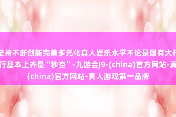 坚持不断创新完善多元化真人娱乐水平不论是国有大行、股份行、农商行基本上齐是“秒空”-九游会J9·(china)官方网站-真人游戏第一品牌