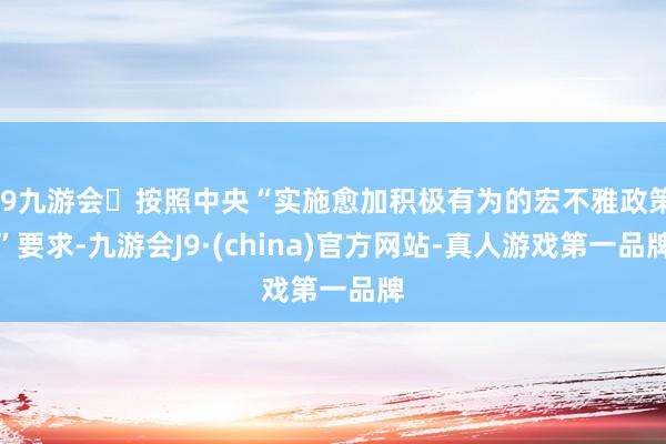 j9九游会按照中央“实施愈加积极有为的宏不雅政策”要求-九游会J9·(china)官方网站-真人游戏第一品牌