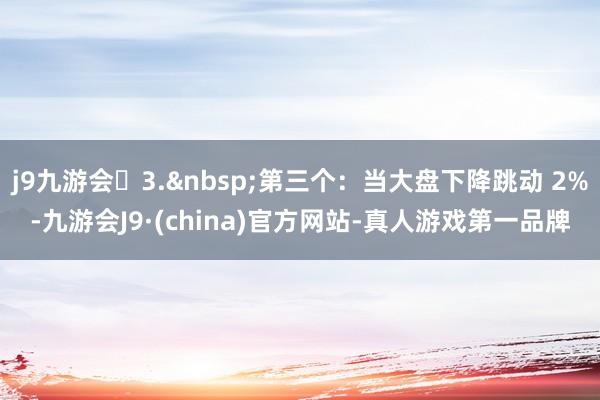 j9九游会3.&nbsp;第三个：当大盘下降跳动 2%-九游会J9·(china)官方网站-真人游戏第一品牌