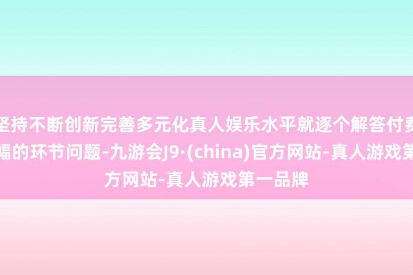 坚持不断创新完善多元化真人娱乐水平就逐个解答付费进群边幅的环节问题-九游会J9·(china)官方网站-真人游戏第一品牌