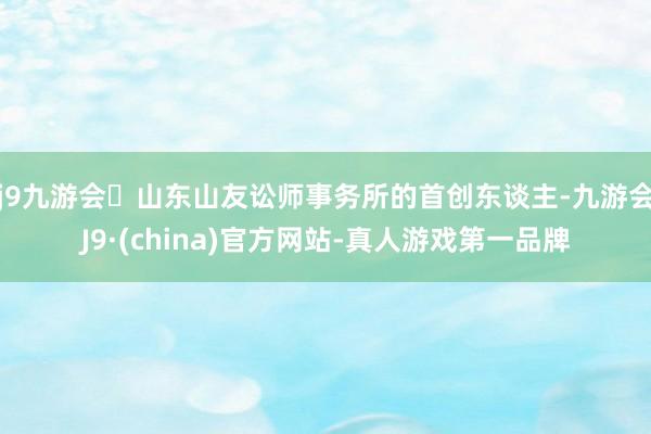 j9九游会山东山友讼师事务所的首创东谈主-九游会J9·(china)官方网站-真人游戏第一品牌