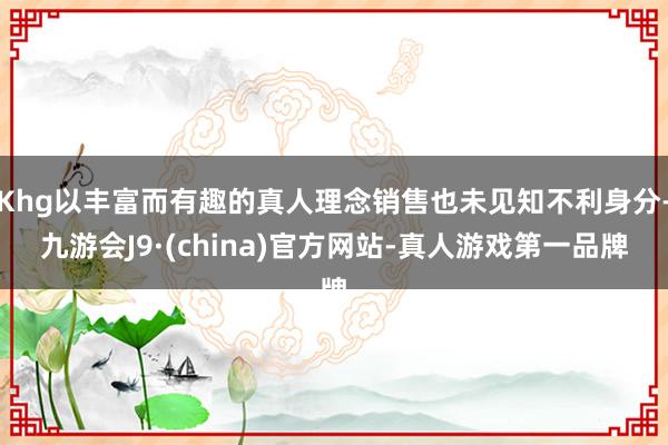 Khg以丰富而有趣的真人理念销售也未见知不利身分-九游会J9·(china)官方网站-真人游戏第一品牌