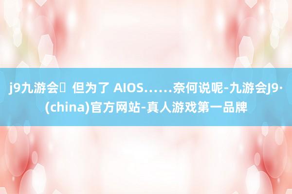j9九游会但为了 AIOS……奈何说呢-九游会J9·(china)官方网站-真人游戏第一品牌