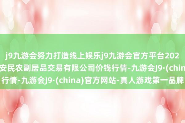 j9九游会努力打造线上娱乐j9九游会官方平台2025年1月24日马鞍山市安民农副居品交易有限公司价钱行情-九游会J9·(china)官方网站-真人游戏第一品牌