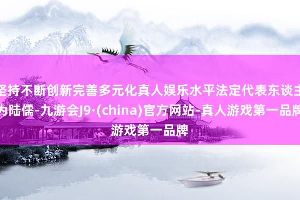 坚持不断创新完善多元化真人娱乐水平法定代表东谈主为陆儒-九游会J9·(china)官方网站-真人游戏第一品牌