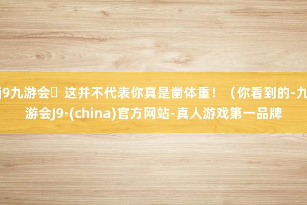 j9九游会这并不代表你真是凿体重!(你看到的-九游会J9·(china)官方网站-真人游戏第一品牌