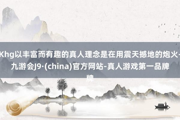 Khg以丰富而有趣的真人理念是在用震天撼地的炮火-九游会J9·(china)官方网站-真人游戏第一品牌