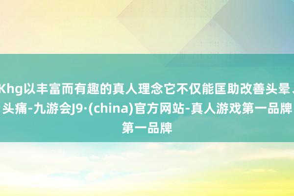 Khg以丰富而有趣的真人理念它不仅能匡助改善头晕、头痛-九游会J9·(china)官方网站-真人游戏第一品牌