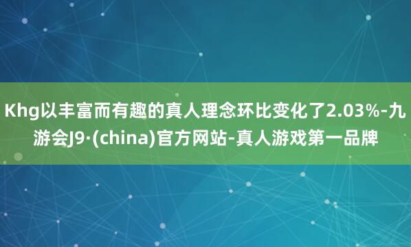 Khg以丰富而有趣的真人理念环比变化了2.03%-九游会J9·(china)官方网站-真人游戏第一品牌