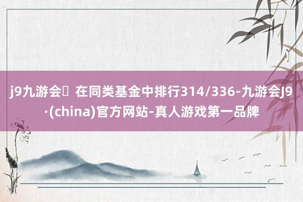 j9九游会在同类基金中排行314/336-九游会J9·(china)官方网站-真人游戏第一品牌