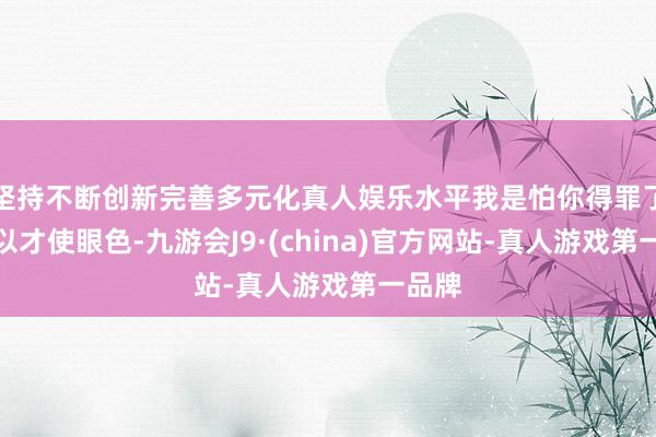 坚持不断创新完善多元化真人娱乐水平我是怕你得罪了他是以才使眼色-九游会J9·(china)官方网站-真人游戏第一品牌