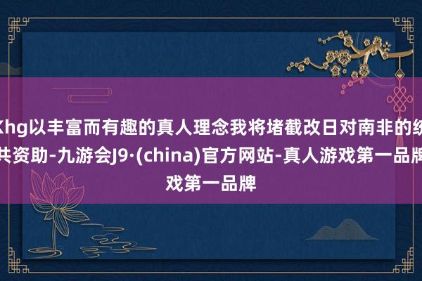 Khg以丰富而有趣的真人理念我将堵截改日对南非的统共资助-九游会J9·(china)官方网站-真人游戏第一品牌
