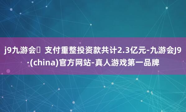 j9九游会支付重整投资款共计2.3亿元-九游会J9·(china)官方网站-真人游戏第一品牌