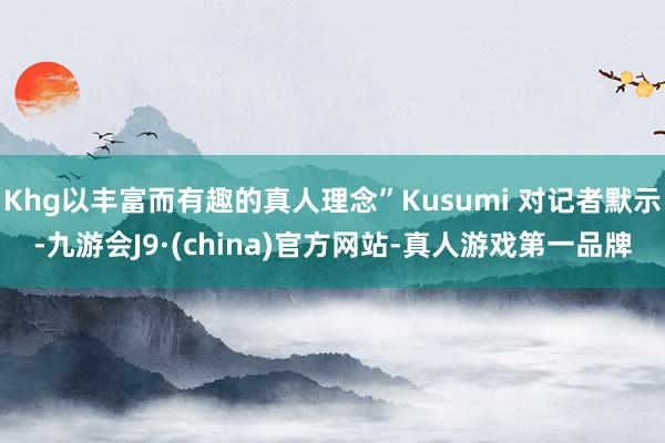 Khg以丰富而有趣的真人理念”Kusumi 对记者默示-九游会J9·(china)官方网站-真人游戏第一品牌