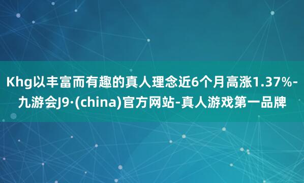 Khg以丰富而有趣的真人理念近6个月高涨1.37%-九游会J9·(china)官方网站-真人游戏第一品牌