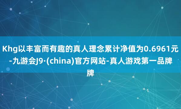 Khg以丰富而有趣的真人理念累计净值为0.6961元-九游会J9·(china)官方网站-真人游戏第一品牌