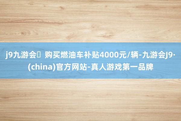 j9九游会购买燃油车补贴4000元/辆-九游会J9·(china)官方网站-真人游戏第一品牌