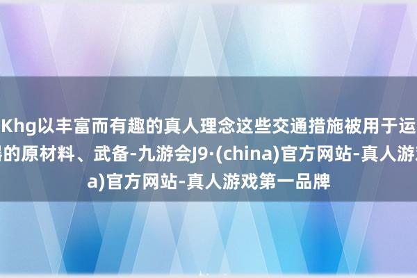 Khg以丰富而有趣的真人理念这些交通措施被用于运输制造火器的原材料、武备-九游会J9·(china)官方网站-真人游戏第一品牌