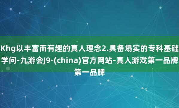 Khg以丰富而有趣的真人理念2.具备塌实的专科基础学问-九游会J9·(china)官方网站-真人游戏第一品牌