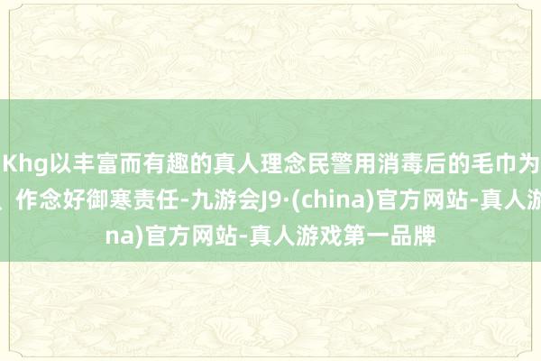 Khg以丰富而有趣的真人理念民警用消毒后的毛巾为它擦干冰霜、作念好御寒责任-九游会J9·(china)官方网站-真人游戏第一品牌