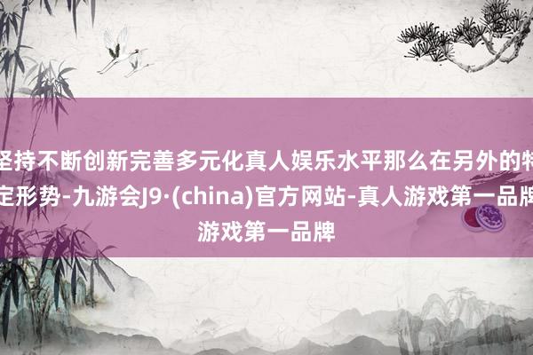 坚持不断创新完善多元化真人娱乐水平那么在另外的特定形势-九游会J9·(china)官方网站-真人游戏第一品牌