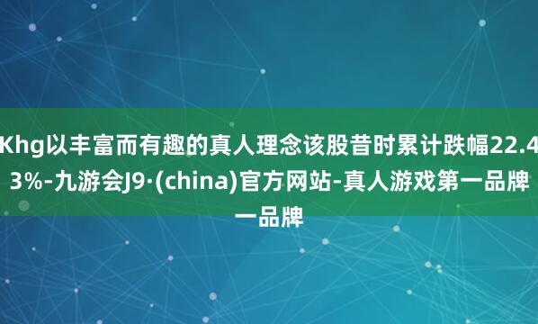 Khg以丰富而有趣的真人理念该股昔时累计跌幅22.43%-九游会J9·(china)官方网站-真人游戏第一品牌