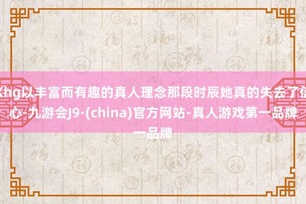 Khg以丰富而有趣的真人理念那段时辰她真的失去了信心-九游会J9·(china)官方网站-真人游戏第一品牌