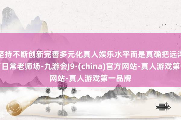 坚持不断创新完善多元化真人娱乐水平而是真确把远洋当成了日常老师场-九游会J9·(china)官方网站-真人游戏第一品牌