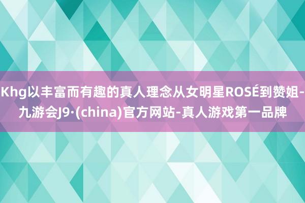 Khg以丰富而有趣的真人理念从女明星ROSÉ到赞姐-九游会J9·(china)官方网站-真人游戏第一品牌