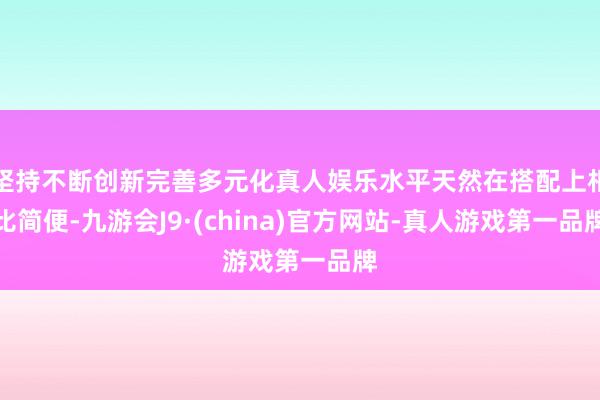 坚持不断创新完善多元化真人娱乐水平天然在搭配上相比简便-九游会J9·(china)官方网站-真人游戏第一品牌