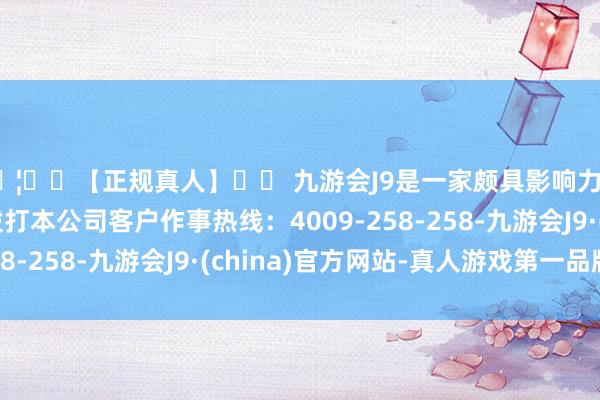 🦄⚽【正规真人】⚽ 九游会J9是一家颇具影响力的线上真人公司请拨打本公司客户作事热线：4009-258-258-九游会J9·(china)官方网站-真人游戏第一品牌