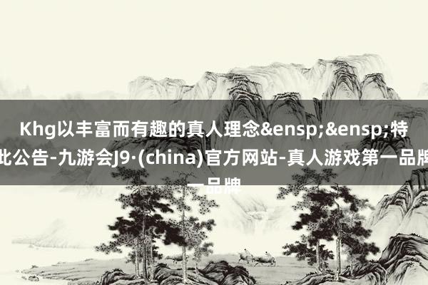 Khg以丰富而有趣的真人理念&ensp;&ensp;特此公告-九游会J9·(china)官方网站-真人游戏第一品牌