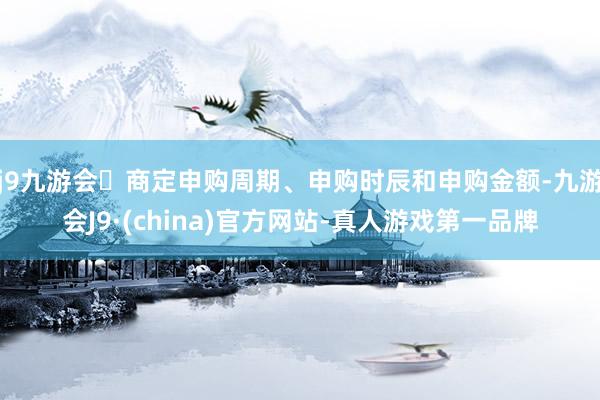j9九游会商定申购周期、申购时辰和申购金额-九游会J9·(china)官方网站-真人游戏第一品牌