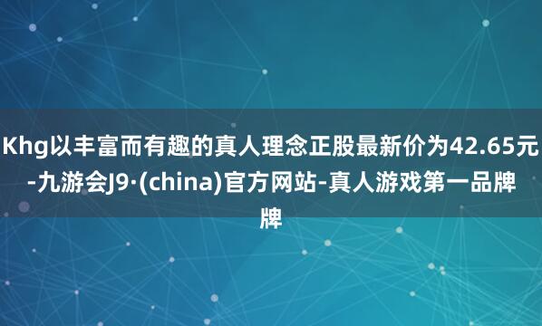 Khg以丰富而有趣的真人理念正股最新价为42.65元-九游会J9·(china)官方网站-真人游戏第一品牌
