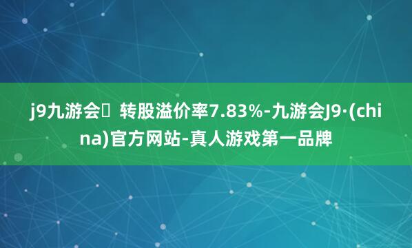 j9九游会转股溢价率7.83%-九游会J9·(china)官方网站-真人游戏第一品牌