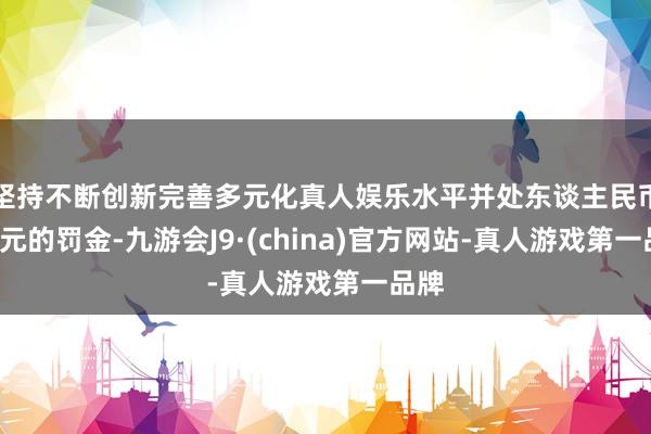 坚持不断创新完善多元化真人娱乐水平并处东谈主民币1万元的罚金-九游会J9·(china)官方网站-真人游戏第一品牌