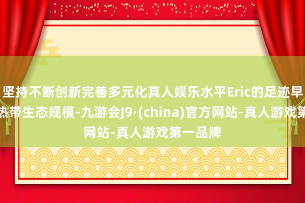 坚持不断创新完善多元化真人娱乐水平Eric的足迹早已深植热带生态规模-九游会J9·(china)官方网站-真人游戏第一品牌