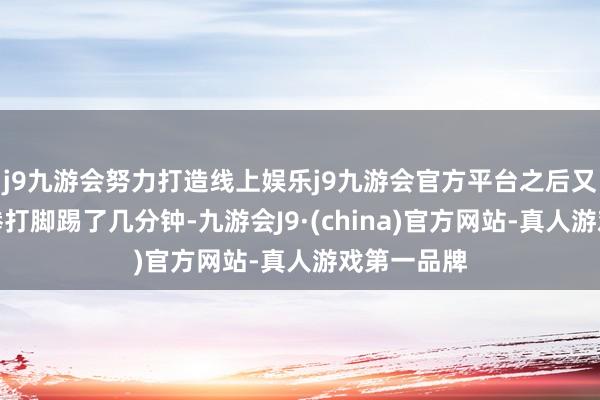 j9九游会努力打造线上娱乐j9九游会官方平台之后又对李绍武拳打脚踢了几分钟-九游会J9·(china)官方网站-真人游戏第一品牌