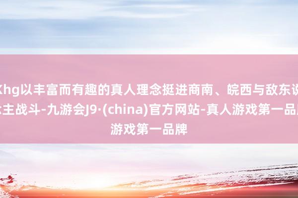 Khg以丰富而有趣的真人理念挺进商南、皖西与敌东说念主战斗-九游会J9·(china)官方网站-真人游戏第一品牌