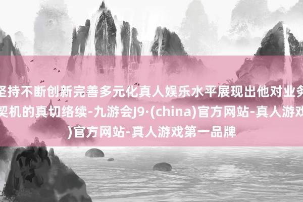 坚持不断创新完善多元化真人娱乐水平展现出他对业务、风险与契机的真切络续-九游会J9·(china)官方网站-真人游戏第一品牌